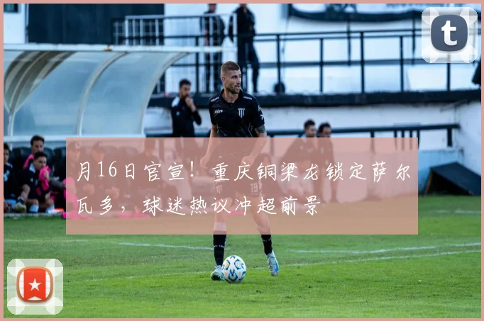 月16日官宣！重庆铜梁龙锁定萨尔瓦多，球迷热议冲超前景