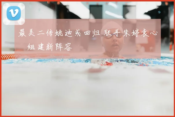 最美二传姚迪或回归 联手朱婷袁心玥组建新阵容
